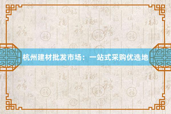 杭州建材批发市场：一站式采购优选地